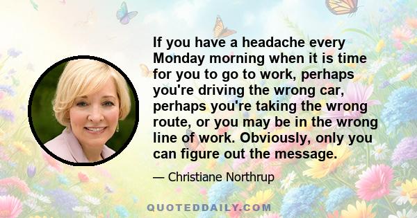 If you have a headache every Monday morning when it is time for you to go to work, perhaps you're driving the wrong car, perhaps you're taking the wrong route, or you may be in the wrong line of work. Obviously, only