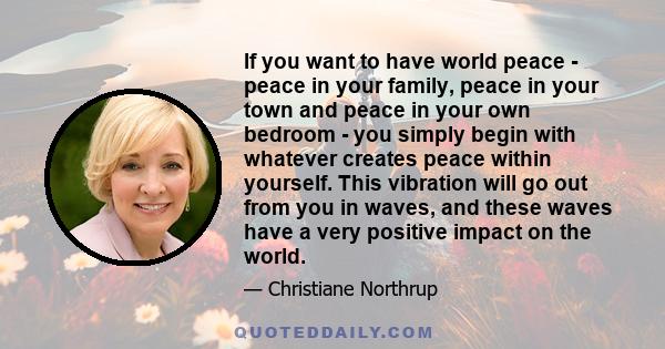 If you want to have world peace - peace in your family, peace in your town and peace in your own bedroom - you simply begin with whatever creates peace within yourself. This vibration will go out from you in waves, and