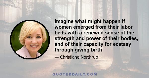 Imagine what might happen if women emerged from their labor beds with a renewed sense of the strength and power of their bodies, and of their capacity for ecstasy through giving birth