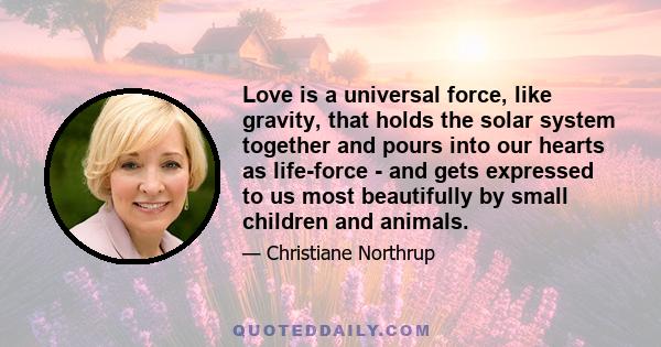 Love is a universal force, like gravity, that holds the solar system together and pours into our hearts as life-force - and gets expressed to us most beautifully by small children and animals.