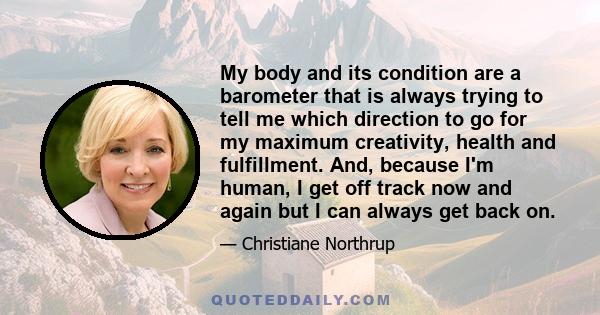 My body and its condition are a barometer that is always trying to tell me which direction to go for my maximum creativity, health and fulfillment. And, because I'm human, I get off track now and again but I can always