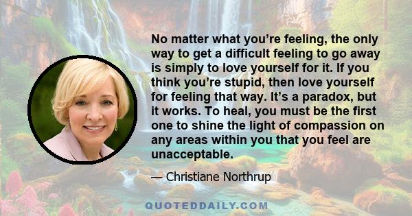 No matter what you’re feeling, the only way to get a difficult feeling to go away is simply to love yourself for it. If you think you’re stupid, then love yourself for feeling that way. It’s a paradox, but it works. To