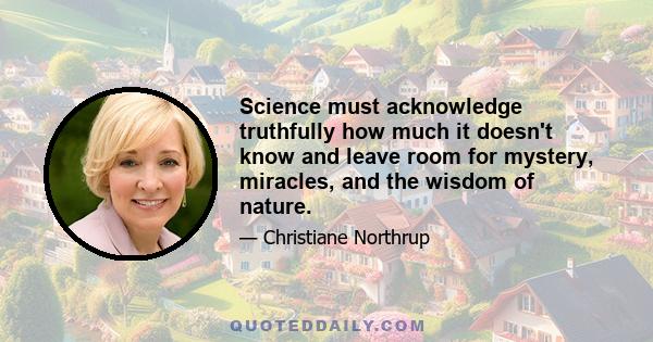 Science must acknowledge truthfully how much it doesn't know and leave room for mystery, miracles, and the wisdom of nature.