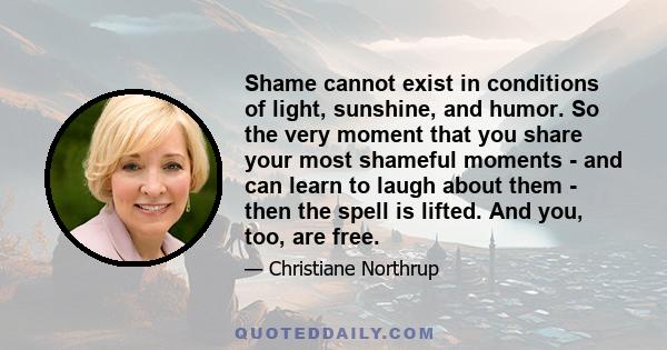 Shame cannot exist in conditions of light, sunshine, and humor. So the very moment that you share your most shameful moments - and can learn to laugh about them - then the spell is lifted. And you, too, are free.