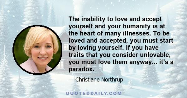 The inability to love and accept yourself and your humanity is at the heart of many illnesses. To be loved and accepted, you must start by loving yourself. If you have traits that you consider unlovable, you must love