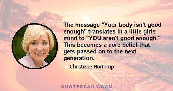 The message Your body isn't good enough translates in a little girls mind to YOU aren't good enough. This becomes a core belief that gets passed on to the next generation.