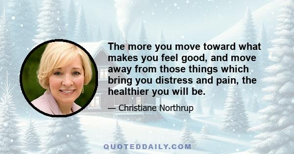 The more you move toward what makes you feel good, and move away from those things which bring you distress and pain, the healthier you will be.