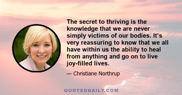 The secret to thriving is the knowledge that we are never simply victims of our bodies. It’s very reassuring to know that we all have within us the ability to heal from anything and go on to live joy-filled lives.