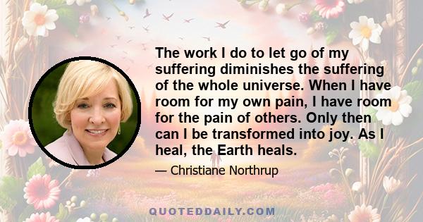 The work I do to let go of my suffering diminishes the suffering of the whole universe. When I have room for my own pain, I have room for the pain of others. Only then can I be transformed into joy. As I heal, the Earth 