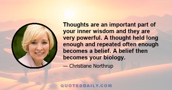 Thoughts are an important part of your inner wisdom and they are very powerful. A thought held long enough and repeated often enough becomes a belief. A belief then becomes your biology.