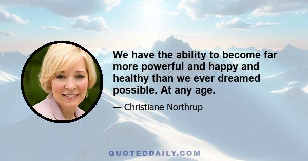 We have the ability to become far more powerful and happy and healthy than we ever dreamed possible. At any age.