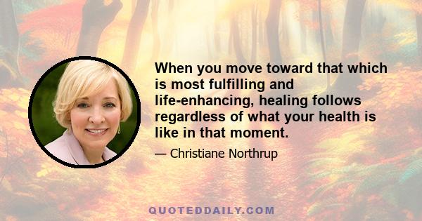 When you move toward that which is most fulfilling and life-enhancing, healing follows regardless of what your health is like in that moment.