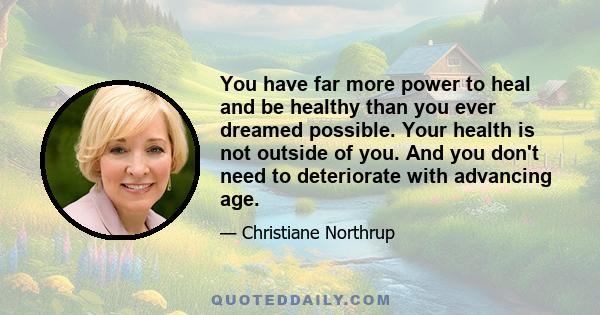 You have far more power to heal and be healthy than you ever dreamed possible. Your health is not outside of you. And you don't need to deteriorate with advancing age.