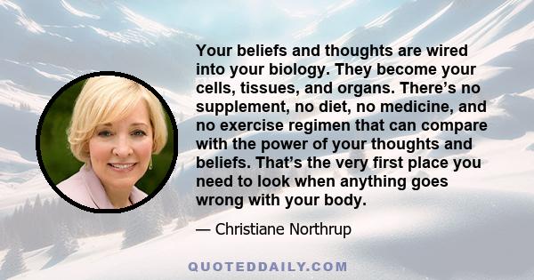 Your beliefs and thoughts are wired into your biology. They become your cells, tissues, and organs. There’s no supplement, no diet, no medicine, and no exercise regimen that can compare with the power of your thoughts