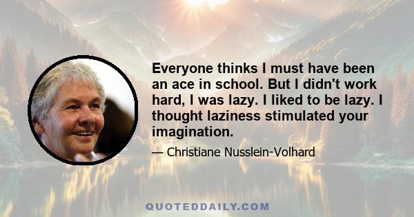 Everyone thinks I must have been an ace in school. But I didn't work hard, I was lazy. I liked to be lazy. I thought laziness stimulated your imagination.