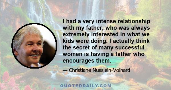 I had a very intense relationship with my father, who was always extremely interested in what we kids were doing. I actually think the secret of many successful women is having a father who encourages them.