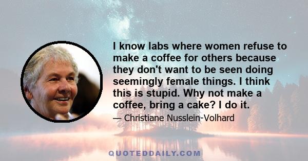 I know labs where women refuse to make a coffee for others because they don't want to be seen doing seemingly female things. I think this is stupid. Why not make a coffee, bring a cake? I do it.