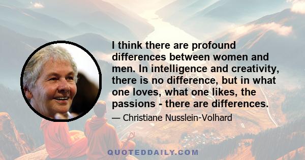 I think there are profound differences between women and men. In intelligence and creativity, there is no difference, but in what one loves, what one likes, the passions - there are differences.