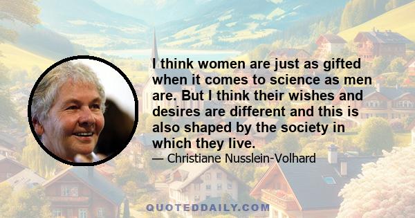 I think women are just as gifted when it comes to science as men are. But I think their wishes and desires are different and this is also shaped by the society in which they live.