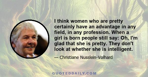 I think women who are pretty certainly have an advantage in any field, in any profession. When a girl is born people still say: Oh, I'm glad that she is pretty. They don't look at whether she is intelligent.