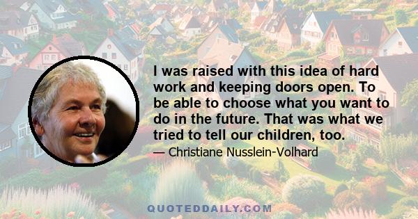 I was raised with this idea of hard work and keeping doors open. To be able to choose what you want to do in the future. That was what we tried to tell our children, too.