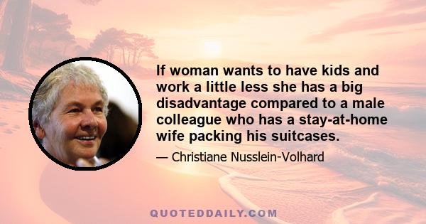 If woman wants to have kids and work a little less she has a big disadvantage compared to a male colleague who has a stay-at-home wife packing his suitcases.