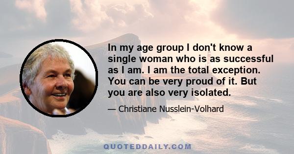 In my age group I don't know a single woman who is as successful as I am. I am the total exception. You can be very proud of it. But you are also very isolated.