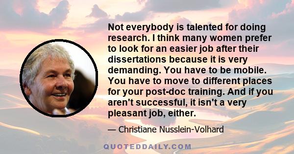 Not everybody is talented for doing research. I think many women prefer to look for an easier job after their dissertations because it is very demanding. You have to be mobile. You have to move to different places for