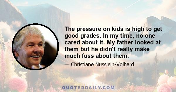 The pressure on kids is high to get good grades. In my time, no one cared about it. My father looked at them but he didn't really make much fuss about them.