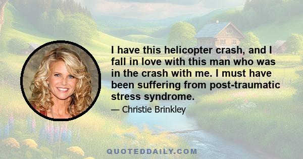 I have this helicopter crash, and I fall in love with this man who was in the crash with me. I must have been suffering from post-traumatic stress syndrome.