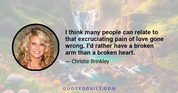 I think many people can relate to that excruciating pain of love gone wrong. I'd rather have a broken arm than a broken heart.