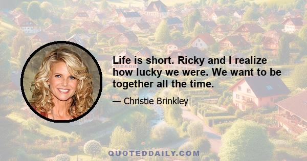 Life is short. Ricky and I realize how lucky we were. We want to be together all the time.