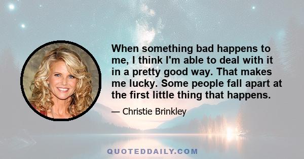 When something bad happens to me, I think I'm able to deal with it in a pretty good way. That makes me lucky. Some people fall apart at the first little thing that happens.