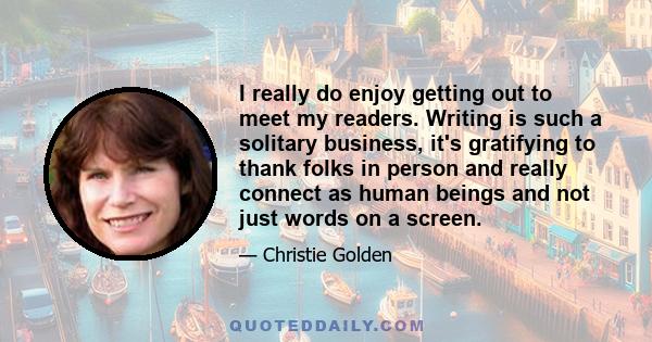 I really do enjoy getting out to meet my readers. Writing is such a solitary business, it's gratifying to thank folks in person and really connect as human beings and not just words on a screen.