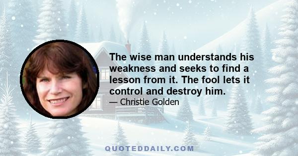 The wise man understands his weakness and seeks to find a lesson from it. The fool lets it control and destroy him.