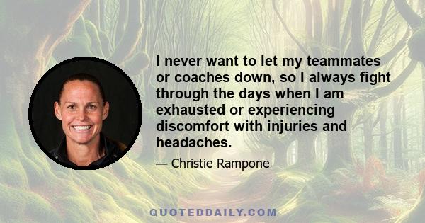 I never want to let my teammates or coaches down, so I always fight through the days when I am exhausted or experiencing discomfort with injuries and headaches.