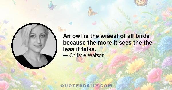 An owl is the wisest of all birds because the more it sees the the less it talks.