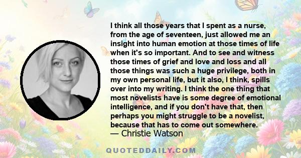 I think all those years that I spent as a nurse, from the age of seventeen, just allowed me an insight into human emotion at those times of life when it's so important. And to see and witness those times of grief and