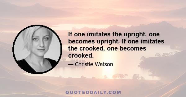 If one imitates the upright, one becomes upright. If one imitates the crooked, one becomes crooked.