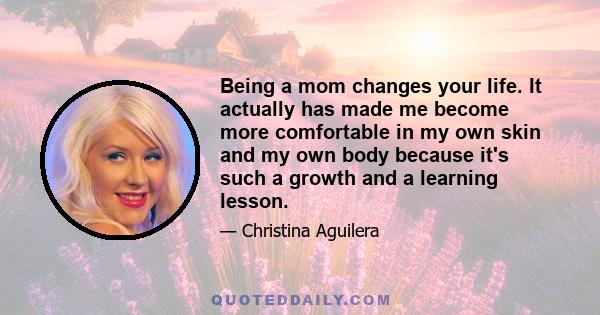 Being a mom changes your life. It actually has made me become more comfortable in my own skin and my own body because it's such a growth and a learning lesson.