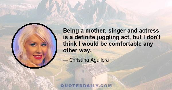 Being a mother, singer and actress is a definite juggling act, but I don't think I would be comfortable any other way.