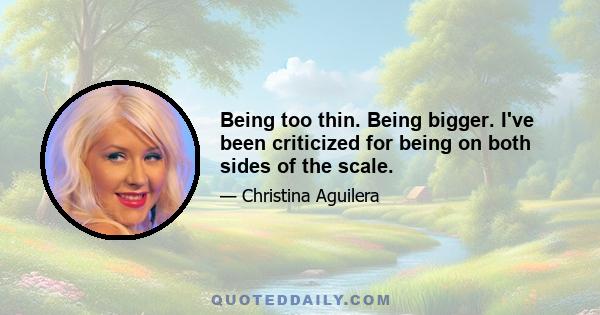 Being too thin. Being bigger. I've been criticized for being on both sides of the scale.