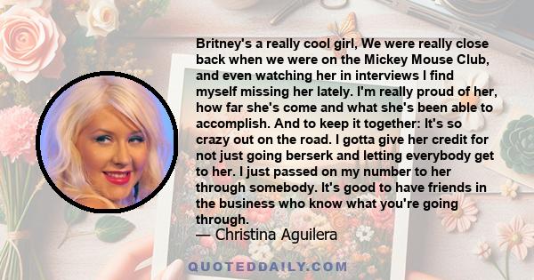 Britney's a really cool girl, We were really close back when we were on the Mickey Mouse Club, and even watching her in interviews I find myself missing her lately. I'm really proud of her, how far she's come and what