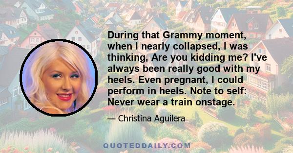 During that Grammy moment, when I nearly collapsed, I was thinking, Are you kidding me? I've always been really good with my heels. Even pregnant, I could perform in heels. Note to self: Never wear a train onstage.