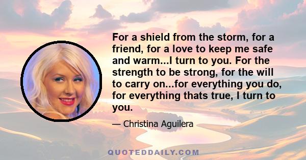 For a shield from the storm, for a friend, for a love to keep me safe and warm...I turn to you. For the strength to be strong, for the will to carry on...for everything you do, for everything thats true, I turn to you.