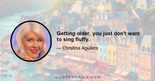 Getting older, you just don't want to sing fluffy.