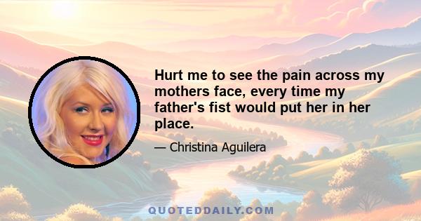 Hurt me to see the pain across my mothers face, every time my father's fist would put her in her place.