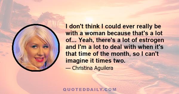 I don't think I could ever really be with a woman because that's a lot of... Yeah, there's a lot of estrogen and I'm a lot to deal with when it's that time of the month, so I can't imagine it times two.