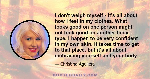 I don't weigh myself - it's all about how I feel in my clothes. What looks good on one person might not look good on another body type. I happen to be very confident in my own skin. It takes time to get to that place,