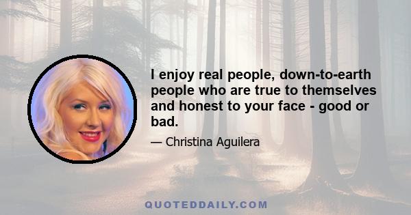 I enjoy real people, down-to-earth people who are true to themselves and honest to your face - good or bad.